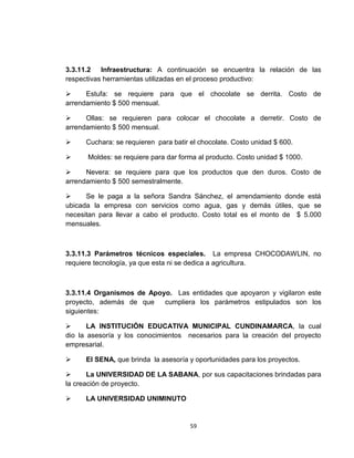 3.3.11.2 Infraestructura: A continuación se encuentra la relación de las
respectivas herramientas utilizadas en el proceso productivo:

     Estufa: se requiere para que el chocolate se derrita. Costo de
arrendamiento $ 500 mensual.

     Ollas: se requieren para colocar el chocolate a derretir. Costo de
arrendamiento $ 500 mensual.

     Cuchara: se requieren para batir el chocolate. Costo unidad $ 600.

     Moldes: se requiere para dar forma al producto. Costo unidad $ 1000.

     Nevera: se requiere para que los productos que den duros. Costo de
arrendamiento $ 500 semestralmente.

     Se le paga a la señora Sandra Sánchez, el arrendamiento donde está
ubicada la empresa con servicios como agua, gas y demás útiles, que se
necesitan para llevar a cabo el producto. Costo total es el monto de $ 5.000
mensuales.



3.3.11.3 Parámetros técnicos especiales. La empresa CHOCODAWLIN, no
requiere tecnología, ya que esta ni se dedica a agricultura.



3.3.11.4 Organismos de Apoyo. Las entidades que apoyaron y vigilaron este
proyecto, además de que    cumpliera los parámetros estipulados son los
siguientes:

      LA INSTITUCIÓN EDUCATIVA MUNICIPAL CUNDINAMARCA, la cual
dio la asesoría y los conocimientos necesarios para la creación del proyecto
empresarial.

     El SENA, que brinda la asesoría y oportunidades para los proyectos.

      La UNIVERSIDAD DE LA SABANA, por sus capacitaciones brindadas para
la creación de proyecto.

     LA UNIVERSIDAD UNIMINUTO


                                       59
 