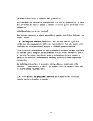 ¿Cada cuánto compran el producto y en qué cantidad?

Algunas personas compran el producto cada dos días en una cantidad de dos a
tres productos. En algunos casos se venden de diez a quince productos en una
sola venta.

¿Qué beneficios buscan sus clientes?

Los clientes buscan un producto agradable al paladar, económico, delicioso y de
buena calidad.

3.4.2 Estrategia de Mercado: la empresa CHOCODAWLIN Para lograr más
ventas que las presupuestadas se buscan nuevos clientes fijos a los cuales se les
darán precios justos y descuentos según la cantidad que este requiera.

Si se logran menos ventas que las presupuestadas la empresa entra en un estado
de pérdida, ya que con parte de las ventas se vuelve a invertir en materias primas
e insumos. Para lograr más clientes se tiene la estrategia de dar a conocer el
producto por medió de publicidad que informe y especifique sobre los posibles
descuentos.

La materia prima como es el chocolate, maní y adiciones se compran en la
alacena     “salsamentaría el mesón “, ya que los productos que esta ofrece son
de buena calidad y buenos precios



3.4.3 Ficha técnica del producto o servicio: se muestra la ficha técnica de
nuestro bandera, el cual es la cocada.




                                        62
 