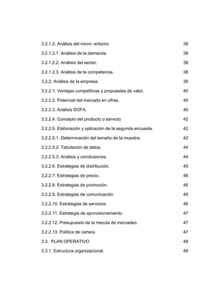 3.2.1.2. Análisis del micro- entorno                        38

3.2.1.2.1. Análisis de la demanda.                          38

3.2.1.2.2. Análisis del sector.                             38

3.2.1.2.3. Análisis de la competencia.                      38

3.2.2. Análisis de la empresa.                              39

3.2.2.1. Ventajas competitivas y propuestas de valor.       40

3.2.2.2. Potencial del mercado en cifras.                   40

3.2.2.3. Análisis DOFA.                                     40

3.2.2.4. Concepto del producto o servicio.                  42

3.2.2.5. Elaboración y aplicación de la segunda encuesta.   42

3.2.2.5.1. Determinación del tamaño de la muestra.          42

3.2.2.5.2. Tabulación de datos.                             44

3.2.2.5.3. Análisis y conclusiones.                         44

3.2.2.6. Estrategias de distribución.                       45

3.2.2.7. Estrategias de precio.                             46

3.2.2.8. Estrategias de promoción.                          46

3.2.2.9. Estrategias de comunicación                        46

3.2.2.10. Estrategias de servicios.                         46

3.2.2.11. Estrategia de aprovisionamiento.                  47

3.2.2.12. Presupuesto de la mezcla de mercadeo.             47

3.2.2.13. Política de cartera.                              47

3.3. PLAN OPERATIVO                                         48

3.3.1. Estructura organizacional.                           48
 