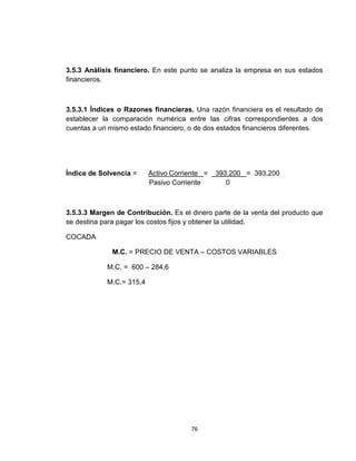 3.5.3 Análisis financiero. En este punto se analiza la empresa en sus estados
financieros.



3.5.3.1 Índices o Razones financieras. Una razón financiera es el resultado de
establecer la comparación numérica entre las cifras correspondientes a dos
cuentas a un mismo estado financiero, o de dos estados financieros diferentes.




Índice de Solvencia =     Activo Corriente =   393.200 = 393.200
                          Pasivo Corriente        0



3.5.3.3 Margen de Contribución. Es el dinero parte de la venta del producto que
se destina para pagar los costos fijos y obtener la utilidad.

COCADA

              M.C. = PRECIO DE VENTA – COSTOS VARIABLES

            M.C. = 600 – 284,6

            M.C.= 315,4




                                       76
 