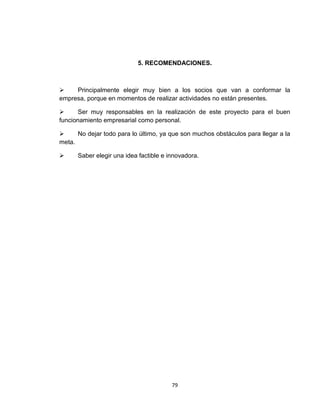 5. RECOMENDACIONES.



    Principalmente elegir muy bien a los socios que van a conformar la
empresa, porque en momentos de realizar actividades no están presentes.

      Ser muy responsables en la realización de este proyecto para el buen
funcionamiento empresarial como personal.

     No dejar todo para lo último, ya que son muchos obstáculos para llegar a la
meta.

     Saber elegir una idea factible e innovadora.




                                        79
 