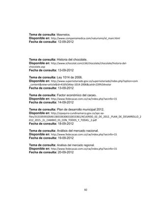 Tema de consulta: Masmelos.
Disponible en: http://www.companiamedica.com/naturismo/el_mani.html
Fecha de consulta: 12-09-2012




Tema de consulta: Historia del chocolate.
Disponible en: http://www.zchocolat.com/z34/chocolate/chocolate/historia-del-
chocolate.asp
Fecha de consulta: 13-09-2012

Tema de consulta: Ley 1014 de 2006.
Disponible en: http://www.supernotariado.gov.co/supernotariado/index.php?option=com
_content&view=article&id=416%3Aley-1014-2006&catid=239%3Anotar
Fecha de consulta: 13-09-2012

Tema de consulta: Factor económico del cacao.
Disponible en: http://www.fedecacao.com.co/cw/index.php?secinfo=15
Fecha de consulta: 14-09-2012

Tema de consulta: Plan de desarrollo municipal 2012.
Disponible en: http://zipaquira-cundinamarca.gov.co/apc-aa-
files/31333939326461383336306532653361/ACUERDO_02_DE_2012._PLAN_DE_DESARROLLO_2
012_2015._EL_CAMBIO_ES_CON_TODOS_Y_TODAS._2.pdf
Fecha de consulta: 18-09-2012

Tema de consulta: Análisis del mercado nacional.
Disponible en: http://www.fedecacao.com.co/cw/index.php?secinfo=15
Fecha de consulta: 19-09-2012

Tema de consulta: Análisis del mercado regional.
Disponible en: http://www.fedecacao.com.co/cw/index.php?secinfo=15
Fecha de consulta: 20-09-2012




                                           82
 