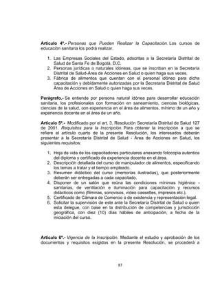 Artículo 4º.- Personas que Pueden Realizar la Capacitación. Los cursos de
educación sanitaria los podrá realizar.

   1. Las Empresas Sociales del Estado, adscritas a la Secretaría Distrital de
      Salud de Santa Fe de Bogotá, D.C.
   2. Personas jurídicas o naturales idóneas, que se inscriban en la Secretaría
      Distrital de Salud-Área de Acciones en Salud o quien haga sus veces.
   3. Fábrica de alimentos que cuentan con el personal idóneo para dicha
      capacitación y debidamente autorizadas por la Secretaria Distrital de Salud
      Área de Acciones en Salud o quien haga sus veces.

Parágrafo.- Se entiende por persona natural idónea para desarrollar educación
sanitaria, los profesionales con formación en saneamiento, ciencias biológicas,
ciencias de la salud, con experiencia en el área de alimentos, mínimo de un año y
experiencia docente en el área de un año.

Artículo 5º.- Modificado por el art. 3, Resolución Secretaría Distrital de Salud 127
de 2001. Requisitos para la Inscripción. Para obtener la inscripción a que se
refiere el artículo cuarto de la presente Resolución, los interesados deberán
presentar a la Secretaría Distrital de Salud - Área de Acciones en Salud, los
siguientes requisitos:

   1. Hoja de vida de los capacitadores particulares anexando fotocopia autentica
      del diploma y certificado de experiencia docente en el área.
   2. Descripción detallada del curso de manipulador de alimentos, especificando
      los temas a tratar y el tiempo empleado.
   3. Resumen didáctico del curso (memorias ilustradas), que posteriormente
      deberán ser entregadas a cada capacitado.
   4. Disponer de un salón que reúna las condiciones mínimas higiénico -
      sanitarias, de ventilación e iluminación para capacitación y recursos
      didácticos como (filminas, sonovisos, vídeo cassettes, impresos etc.).
   5. Certificado de Cámara de Comercio o de existencia y representación legal.
   6. Solicitar la supervisión de este ante la Secretaría Distrital de Salud o quien
      esta delegue, con base en la distribución de competencias y jurisdicción
      geográfica, con diez (10) días hábiles de anticipación, a fecha de la
      iniciación del curso.



Artículo 6º.- Vigencia de la Inscripción. Mediante el estudio y aprobación de los
documentos y requisitos exigidos en la presente Resolución, se procederá a




                                        87
 