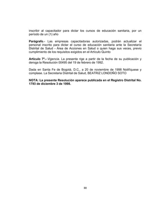 inscribir al capacitador para dictar los cursos de educación sanitaria, por un
período de un (1) año

Parágrafo.- Las empresas capacitadoras autorizadas, podrán actualizar el
personal inscrito para dictar el curso de educación sanitaria ante la Secretaría
Distrital de Salud - Área de Acciones en Salud o quien haga sus veces, previo
cumplimiento de los requisitos exigidos en el Artículo Quinto

Artículo 7º.- Vigencia. La presente rige a partir de la fecha de su publicación y
deroga la Resolución 00495 del 19 de febrero de 1992.

Dada en Santa Fe de Bogotá, D.C., a 20 de noviembre de 1998 Notifíquese y
cúmplase. La Secretaria Distrital de Salud, BEATRIZ LONDOÑO SOTO

NOTA: La presente Resolución aparece publicada en el Registro Distrital No.
1793 de diciembre 3 de 1998.




                                       88
 
