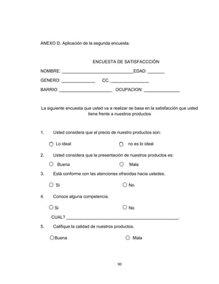 ANEXO D. Aplicación de la segunda encuesta.



                          ENCUESTA DE SATISFACCCIÓN

NOMBRE: ______________________________EDAD: _______

GENERO: ______________          CC. ________________

BARRIO: ______________________ OCUPACION: _______________



La siguiente encuesta que usted va a realizar se basa en la satisfacción que usted
                        tiene frente a nuestros productos



1.    Usted considera que el precio de nuestro productos son:

       Lo ideal                              no es lo ideal

2.    Usted considera que la presentación de nuestros productos es:

        Buena                                 Mala

3.    Está conforme con las atenciones ofrecidas hacia ustedes.

       Si                                     No

4.    Conoce alguna competencia.

       Si                                     No

     CUAL? _______________________________________________.

5.    Califique la calidad de nuestros productos.

       Buena                                    Mala




                                        90
 