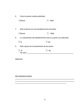 6.   Como le parece nuestra publicidad.

     Buena                                     Mala




7.   Está conforme con la puntualidad de los domicilios

     Buena                                       Mala

8.   La presentación del establecimiento esta a su gusto o es adecuada.

     Si                                     No

9.   Está a gusto con la presentación de los socios.

      Si                              No
     Por qué? ____________________________________________________


GRACIAS.




RECOMENDACIONES:
__________________________________________________________________
__________________________________________________________________
_________________________________________________________




                                      91
 