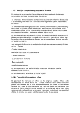 3.2.2.1 Ventajas competitivas y propuestas de valor

En este punto se encuentran lasventajas ante la competencia destacadas
comerciales, técnicas, operacionales, financieras:

-la empresa a diferencia de los competidores cuenta con uniformes de acuerdo
a la empresa y esto hace ver a cositas dulces organizada y bien presentados
los socios
-la empresa le da valor agregado halos postres por medio de su presentación y
decoración ya que los socios utilizan para ello chispitas de chocolate, maní,
uvas pasas, fresas, moras, crema batida, crema chantillí, figuras de chocolate
con acetatos, barquillos , pepitas de colores, dulces, coco.
-la empresa también envuelve los postres en papel transparente amarrado con
cintas de colores llamativos formando un bonito moño , también en cajitas que
los socios mismos se dedican a diseñar que sin duda alguna llama la atención
de los consumidores.
-los vasos donde llevamos el producto terminado son transparentes con líneas
curvas y figuras
-Precios económicos
-Variedad de postres y dulces caseros
-Calidad certificada
-Buena atención al cliente
-Buena ubicación
-excelentes estrategias
-la empresa cuenta con las habilidades y recursos suficientes para la
elaboración del producto
-la empresa cuenta recetas de su propio ingenio

3.2.2.2 Potencial del mercado en cifras

El potencial de mercado en cifras de la empresa cositas dulces está
representado en niños desde los 5 años hasta los 45/48 años del barrio
prados del mirador en el cual aproximadamente por casa se encuentran
familias de 3 tres a cinco personas por casa sin incluir los personas que
recorren a diario esta concurrida avenida no se duda que es un muy buen
sector para la realización de un proyecto ingenioso no teniendo con exactitud
el total de familias por casa y habilitantes del sector de san pablo
 