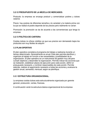 3.2.12 PRESUPUESTO DE LA MEZCLA DE MERCADEO.

Producto: la empresa se encarga producir y comercializar postres y dulces
caseros

Precio: hay postres de diferentes tamaños y la variedad y la materia prima con
la que se realizó el postre depende de los precios pero realmente no varían

Promoción: la promoción se da de acuerdo a las conveniencias que tenga la
empresa

3.2.13 POLÍTICA DE CARTERA

Cositas dulces no ofrece créditos ya que sus precios son demasiado bajos los
productos son muy fáciles de adquirir

3.3 PLAN OPERTIVO

El plan operativo considera el programa de trabajo a realizarse durante un
tiempo determinado. Generalmente es anual. Este plan permite planificar y
organizar el trabajo en función a las necesidades y posibilidades de la
organización. El plan operativo es un instrumento de gestión muy útil para
cumplir objetivos y desarrollar la organización. Permite indicar las acciones que
se realizarán, establecer plazos de ejecución para cada acción, definir el
presupuesto necesario, y nombrar responsables de cada acción. Permite
además, realizar el seguimiento necesario a todas las acciones y evaluara la
gestión anual, semestral, mensual, según se planifique.


3.3.1 ESTRUCTURA ORGANIZACIONAL.

La empresa cositas dulces esta estructuralmente organizada por gerente
general, producción, ventas, finanzas.

A continuación verán la estructura básica organizacional de la empresa
 