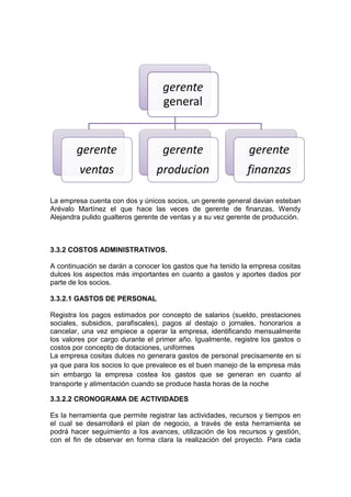gerente
                                   general


        gerente                    gerente                   gerente
         ventas                  producion                   finanzas

La empresa cuenta con dos y únicos socios, un gerente general davian esteban
Arévalo Martínez el que hace las veces de gerente de finanzas, Wendy
Alejandra pulido gualteros gerente de ventas y a su vez gerente de producción.



3.3.2 COSTOS ADMINISTRATIVOS.

A continuación se darán a conocer los gastos que ha tenido la empresa cositas
dulces los aspectos más importantes en cuanto a gastos y aportes dados por
parte de los socios.

3.3.2.1 GASTOS DE PERSONAL

Registra los pagos estimados por concepto de salarios (sueldo, prestaciones
sociales, subsidios, parafiscales), pagos al destajo o jornales, honorarios a
cancelar, una vez empiece a operar la empresa, identificando mensualmente
los valores por cargo durante el primer año. Igualmente, registre los gastos o
costos por concepto de dotaciones, uniformes
La empresa cositas dulces no generara gastos de personal precisamente en si
ya que para los socios lo que prevalece es el buen manejo de la empresa más
sin embargo la empresa costea los gastos que se generan en cuanto al
transporte y alimentación cuando se produce hasta horas de la noche

3.3.2.2 CRONOGRAMA DE ACTIVIDADES

Es la herramienta que permite registrar las actividades, recursos y tiempos en
el cual se desarrollará el plan de negocio, a través de esta herramienta se
podrá hacer seguimiento a los avances, utilización de los recursos y gestión,
con el fin de observar en forma clara la realización del proyecto. Para cada
 