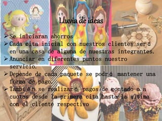 Lluvia de ideas
 Se iniciaran ahorros
 Cada cita inicial con nuestros clientes será
en una casa de alguna de nuestras integrantes.
 Anunciar en diferentes puntos nuestro
servicio.
 Depende de cada paquete se podrá mantener una
forma de pago.
 También se realizará pagos de contado o a
cuotas desde la primera cita hasta la ultima
con el cliente respectivo
 