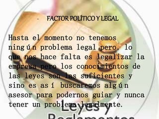 - FACTOR POLÍTICO Y LEGAL
Hasta el momento no tenemos
ningún problema legal pero, lo
que nos hace falta es legalizar la
empresa pero los conocimientos de
las leyes son las suficientes y
sino es así buscaremos algún
asesor para podernos guiar y nunca
tener un problema legalmente.
 