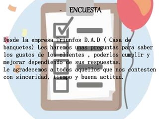- ENCUESTA
Desde la empresa Triunfos D.A.D ( Casa de
banquetes) Les haremos unas preguntas para saber
los gustos de los clientes , poderlos cumplir y
mejorar dependiendo de sus respuestas.
Le agradecemos a todos aquellos que nos contesten
con sinceridad, tiempo y buena actitud.
 