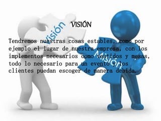 VISIÓN
Tendremos nuestras cosas estables, como por
ejemplo el lugar de nuestra empresa, con los
implementos necesarios como vestidos y mesas,
todo lo necesario para un evento y los
clientes puedan escoger de manera debida.
 