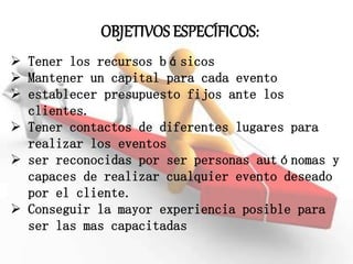OBJETIVOS ESPECÍFICOS:
 Tener los recursos básicos
 Mantener un capital para cada evento
 establecer presupuesto fijos ante los
clientes.
 Tener contactos de diferentes lugares para
realizar los eventos
 ser reconocidas por ser personas autónomas y
capaces de realizar cualquier evento deseado
por el cliente.
 Conseguir la mayor experiencia posible para
ser las mas capacitadas
 