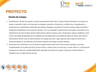 PROYECTO
1. Sensibilización: durante este período se realiza la presentación formal ante el colegio Gimnasio Hontanar en un espacio en
donde se expondrá el objetivo de la presente investigación, propósitos, limitaciones y cuidados éticos. Seguidamente se
recolectaran los consentimientos informados previamente entregados, por parte de la rectoría, docentes, padres de familia y
estudiantes de bachillerato de la institución educativa. Una vez recaudado lo anteriormente mencionado, se procederá con la
realización de una serie de observaciones (objetivamente espacios comunes como, los descansos, espacios académicos, actos
cívicos, actividades programadas por las estudiantes de Psicología) tanto con la población objeto de estudio, para observar
objetivamente factores como la relación docente con el grupo que tiene a cargo, lugar que estos ocupan al interior de la
institución educativa y las relaciones con los demás miembros del colegio Gimnasio Hontanar.
2. Recolección de la información: con los insumos recogidos hasta la fecha de las observaciones realizadas, estas serán
complementadas con la aplicación de las diversas técnicas a utilizar como las entrevistas y el taller reflexivo. La Información
arrojada por los anteriores, quedará debidamente registrada en los diarios de campo, al igual que el material fílmico y
fotográfico que se emplee durante esta fase.
Diseño de Campo:
 