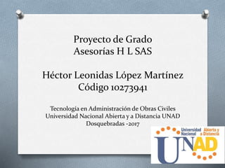 Proyecto de Grado
Asesorías H L SAS
Héctor Leonidas López Martínez
Código 10273941
Tecnología en Administración de Obras Civiles
Universidad Nacional Abierta y a Distancia UNAD
Dosquebradas -2017
 