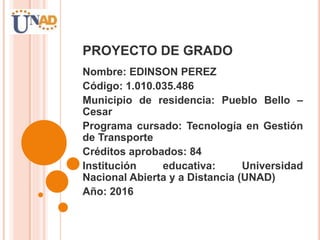 PROYECTO DE GRADO
Nombre: EDINSON PEREZ
Código: 1.010.035.486
Municipio de residencia: Pueblo Bello –
Cesar
Programa cursado: Tecnología en Gestión
de Transporte
Créditos aprobados: 84
Institución educativa: Universidad
Nacional Abierta y a Distancia (UNAD)
Año: 2016
 