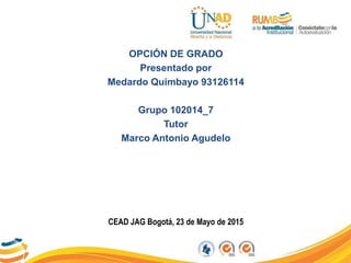 OPCIÓN DE GRADO
Presentado por
Medardo Quimbayo 93126114
Grupo 102014_7
Tutor
Marco Antonio Agudelo
CEAD JAG Bogotá, 23 de Mayo de 2015
 