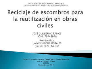 JOSÉ GUILLERMO RAMOS
Cod: 79743058
UNIVERSIDAD NACIONAL ABIERTA Y A DISTANCIA
ESCUELA DE CIENCIAS BASICAS, TECNOLOGIA E INGENIERIA
Presentado a:
JAIME ENRIQUE MORALES
Curso: 102014A_364
TECNOLOGIA EN GESTION DE OBRASCIVILES Y CONSTRUCCION
JOSE ACEVEDO Y GOMEZ
BOGOTA
Noviembre de 2017
 