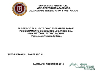 J-07001737-6
CABUDARE, AGOSTO DE 2014
AUTOR: FRANCY L. ZAMBRANO M.
EL SERVICIO AL CLIENTE COMO ESTRATEGIA PARA EL
POSICIONAMIENTO DE SEGUROS LOS ANDES, C.A.,
SAN CRISTÓBAL, ESTADO TÁCHIRA.
(Proyecto de Trabajo de Grado)
UNIVERSIDAD FERMÍN TORO
VICE- RECTORADO ACADÉMICO
DECANATO DE INVESTIGACIÓN Y POST-GRADO
 