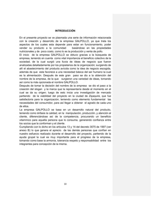 INTRODUCCIÓN

En el presente proyecto se ve plasmada una serie de información relacionada
con la creación y desarrollo de la empresa GALPOLLO, ya que trata los
aspectos de los cuales esta depende para estar en funcionamiento, poder
vender su producto a la comunidad             basándose en las propiedades
nutricionales y de poco costo, como lo es la producción y venta de pollo.
El inicio de la empresa GALPOLLO se obtuvo gracias a la búsqueda de
empresa, teniendo en cuenta como vital importancia el beneficio colectivo de la
sociedad, de la cual surgió una lluvia de ideas de negocio que fueron
analizadas detalladamente por los propietarios de la organización; surgiendo de
allí el abastecimiento del producto avícola como la idea de negocio escogida,
además de que esta favorece a una necesidad básica del ser humano la cual
es la alimentación. Después de este gran paso se dio a la obtención del
nombre de la empresa, de la que surgieron una variedad de ideas, tomando
así como la más opcionada el nombre GALPOLLO.
Después de tomar la decisión del nombre de la empresa se dio el paso a la
creación del slogan y la marca que la representaría desde el momento en el
cual se da su origen; luego de esto inicia una investigación de mercado
partiendo de la viabilidad del proyecto en la ciudad de Zipaquirá, que fue
satisfactoria para la organización, teniendo como elemento fundamental las
necesidades del consumidor, para así llegar a obtener el agrado de cada uno
de ellos.
La empresa GALPOLLO se basa en un desarrollo natural del producto,
teniendo como énfasis la calidad, en la manipulación, producción, y atención al
cliente, diferenciándose así de la competencia, procurando un beneficio
vitamínico para aquella persona que lo consuma, generando confianza entre
los socios que la conforman y el cliente.
Cumpliendo con lo dicho en los artículos 13 y 14 del decreto 3075 de 1997 (ver
anexo B) lo que genera el aprecio de las demás personas que confían en
nuestro esfuerzo realizado durante el desarrollo del proyecto, partiendo de la
ayuda grupal la cual es muy importante para el progreso de la empresa,
tomando como base la armonía, tolerancia respeto y responsabilidad entre los
integrantes para concepción de la misma.




                                      10
 
