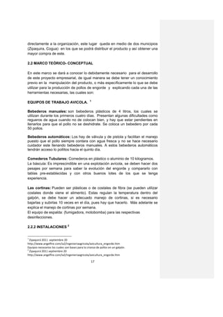 directamente a la organización, este lugar queda en medio de dos municipios
(Zipaquira, Cogua) en los que se podrá distribuir el producto y así obtener una
mayor compra de este.

2.2 MARCO TEÓRICO- CONCEPTUAL

En este marco se dará a conocer lo debidamente necesario para el desarrollo
de este proyecto empresarial, de igual manera se debe tener un conocimiento
previo en la manipulación del producto, o más específicamente lo que se debe
utilizar para la producción de pollos de engorde y explicando cada una de las
herramientas necesarias, las cuales son:

                                                  1
EQUIPOS DE TRABAJO AVICOLA.

Bebederos manuales: son bebederos plásticos de 4 litros, los cuales se
utilizan durante los primeros cuatro días. Presentan algunas dificultades como
regueros de agua cuando no de colocan bien, y hay que estar pendientes en
llenarlos para que el pollo no se deshidrate. Se coloca un bebedero por cada
50 pollos.

Bebederos automáticos: Los hay de válvula y de pistola y facilitan el manejo
puesto que el pollo siempre contara con agua fresca y no se hace necesario
cuidador este llenando bebederos manuales. A estos bebederos automáticos
tendrán acceso lo pollitos hacia el quinto día.

Comederos Tubulares: Comederos en plástico o aluminio de 10 kilogramos.
La báscula: Es imprescindible en una explotación avícola, se deben hacer dos
pesajes por semana para saber la evolución del engorde y compararlo con
tablas pre-establecidas y con otros buenos lotes de los que se tenga
experiencia.

Las cortinas: Pueden ser plásticas o de costales de fibra (se pueden utilizar
costales donde viene el alimento). Estas regulan la temperatura dentro del
galpón, se debe hacer un adecuado manejo de cortinas, si es necesario
bajarlas y subirlas 10 veces en el día, pues hay que hacerlo. Más adelante se
explica el manejo de cortinas por semana.
El equipo de espalda: (fumigadora, motobomba) para las respectivas
desinfecciones.

2.2.2 INSTALACIONES 2


1
  Zipaquirá 2011 septiembre 20
http://www.angelfire.com/ia2/ingenieriaagricola/avicultura_engorde.htm
Equipos necesarios los cuales son bases para la crianza de pollos en un galpón.
2
  Zipaquirá 2011 septiembre 20
http://www.angelfire.com/ia2/ingenieriaagricola/avicultura_engorde.htm

                                                   17
 