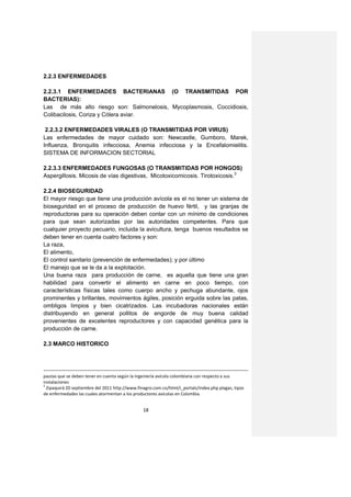2.2.3 ENFERMEDADES

2.2.3.1 ENFERMEDADES BACTERIANAS (O TRANSMITIDAS POR
BACTERIAS):
Las de más alto riesgo son: Salmonelosis, Mycoplasmosis, Coccidiosis,
Colibacilosis, Coriza y Cólera aviar.

 2.2.3.2 ENFERMEDADES VIRALES (O TRANSMITIDAS POR VIRUS)
Las enfermedades de mayor cuidado son: Newcastle, Gumboro, Marek,
Influenza, Bronquitis infecciosa, Anemia infecciosa y la Encefalomielitis.
SISTEMA DE INFORMACION SECTORIAL

2.2.3.3 ENFERMEDADES FUNGOSAS (O TRANSMITIDAS POR HONGOS)
Aspergillosis. Micosis de vías digestivas, Micotoxicomicosis. Tirotoxicosis.3

2.2.4 BIOSEGURIDAD
El mayor riesgo que tiene una producción avícola es el no tener un sistema de
bioseguridad en el proceso de producción de huevo fértil, y las granjas de
reproductoras para su operación deben contar con un mínimo de condiciones
para que sean autorizadas por las autoridades competentes. Para que
cualquier proyecto pecuario, incluida la avicultura, tenga buenos resultados se
deben tener en cuenta cuatro factores y son:
La raza,
El alimento,
El control sanitario (prevención de enfermedades); y por último
El manejo que se le da a la explotación.
Una buena raza para producción de carne, es aquella que tiene una gran
habilidad para convertir el alimento en carne en poco tiempo, con
características físicas tales como cuerpo ancho y pechuga abundante, ojos
prominentes y brillantes, movimientos ágiles, posición erguida sobre las patas,
ombligos limpios y bien cicatrizados. Las incubadoras nacionales están
distribuyendo en general pollitos de engorde de muy buena calidad
provenientes de excelentes reproductores y con capacidad genética para la
producción de carne.

2.3 MARCO HISTORICO




pautas que se deben tener en cuenta según la ingeniería avícola colombiana con respecto a sus
instalaciones
3
  Zipaquirá 20 septiembre del 2011 http://www.finagro.com.co/html/i_portals/index.php plagas, tipos
de enfermedades las cuales atormentan a los productores avícolas en Colombia.


                                                 18
 