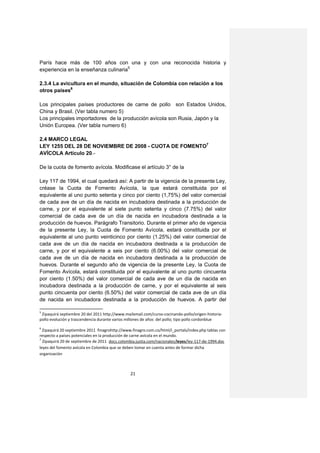 París hace más de 100 años con una y con una reconocida historia y
experiencia en la enseñanza culinaria5

2.3.4 La avicultura en el mundo, situación de Colombia con relación a los
otros países6

Los principales países productores de carne de pollo son Estados Unidos,
China y Brasil. (Ver tabla numero 5)
Los principales importadores de la producción avícola son Rusia, Japón y la
Unión Europea. (Ver tabla numero 6)

2.4 MARCO LEGAL
LEY 1255 DEL 28 DE NOVIEMBRE DE 2008 - CUOTA DE FOMENTO7
AVÍCOLA Artículo 20.-

De la cuota de fomento avícola. Modificase el artículo 3° de la

Ley 117 de 1994, el cual quedará así: A partir de la vigencia de la presente Ley,
créase la Cuota de Fomento Avícola, la que estará constituida por el
equivalente al uno punto setenta y cinco por ciento (1,75%) del valor comercial
de cada ave de un día de nacida en incubadora destinada a la producción de
carne, y por el equivalente al siete punto setenta y cinco (7.75%) del valor
comercial de cada ave de un día de nacida en incubadora destinada a la
producción de huevos. Parágrafo Transitorio. Durante el primer año de vigencia
de la presente Ley, la Cuota de Fomento Avícola, estará constituida por el
equivalente al uno punto veinticinco por ciento (1.25%) del valor comercial de
cada ave de un día de nacida en incubadora destinada a la producción de
carne, y por el equivalente a seis por ciento (6.00%) del valor comercial de
cada ave de un día de nacida en incubadora destinada a la producción de
huevos. Durante el segundo año de vigencia de la presente Ley, la Cuota de
Fomento Avícola, estará constituida por el equivalente al uno punto cincuenta
por ciento (1.50%) del valor comercial de cada ave de un día de nacida en
incubadora destinada a la producción de carne, y por el equivalente al seis
punto cincuenta por ciento (6.50%) del valor comercial de cada ave de un día
de nacida en incubadora destinada a la producción de huevos. A partir del

5
 Zipaquirá septiembre 20 del 2011 http://www.mailxmail.com/curso-cocinando-pollo/origen-historia-
pollo evolución y trascendencia durante varios millones de años del pollo; tipo pollo cordonblue
6
  Zipaquirá 20 septiembre 2011 finagrohttp://www.finagro.com.co/html/i_portals/index.php tablas con
respecto a países potenciales en la producción de carne avícola en el mundo.
7
  Zipaquirá 20 de septiembre de 2011 docs.colombia.justia.com/nacionales/leyes/ley-117-de-1994.doc
leyes del fomento avícola en Colombia que se deben tomar en cuenta antes de formar dicha
organización



                                                21
 