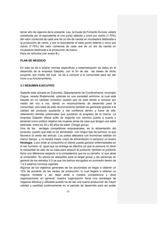 tercer año de vigencia de la presente Ley, la Cuota de Fomento Avícola, estará
constituida por el equivalente al uno punto setenta y cinco por ciento (1.75%)
del valor comercial de cada ave de un día de nacida en incubadora destinada a
la producción de carne, y por el equivalente al siete punto setenta y cinco por
ciento (7.75%) del valor comercial de cada ave de un día de nacida en
incubadora destinada a la producción de huevo
Para ver artículos (ver anexo B.)

PLAN DE NEGOCIO

En este se da a aclarar normas específicas y sistematización de datos en el
desarrollo de la empresa Galpollo, con el fin de dar las bases de dicho
proyecto, por medio del cual se da a conocer a la comunidad para así dar
inicio a su funcionamiento.

3.1 RESUMEN EJECUTIVO

Galpollo está ubicada en Colombia. Departamento de Cundinamarca, municipio
Cogua, vereda Rodamontal, además es una sociedad anónima, la cual está
basada en un carácter evolutivo, puesto que se está dando a conocer por
medio del voz a voz, dando un reconocimiento de desarrollo para la
comunidad, otra base de este reconocimiento también es generado gracias a la
calidad del producto ayudando a dar confianza dentro y fuera de ella,
obteniendo clientes potenciales que ayudaran al progreso de la misma. La
empresa Galpollo ofrece pollo de engorde con servicio puerta a puerta y
teniendo como público objetivo las mujeres amas de casa que tengan una edad
estimada entre los 25 y 40 años de edad. (Target group)
Una de las ventajas competitivas empresariales, es la alimentación del
producto, puesto que este no es alimentado con ningún tipo de químico, lo que
favorece la venta del artículo. Los pollos alterados con hormonas saldrán en
menor tiempo y no tendrá mayor costo de alimentación ni tampoco un buena
fisiología, y por ende al consumirlo el cliente puede generar enfermedades en
el ser humano, al igual que su entrega es efectiva ya que la persona no tiene
la necesidad de salir de su casa para adquirir el producto; también el producto
tiene una diferencia respecto a la competencia que es su tamaño, lo que atrae
al comprador. Su precio es asequible para el target group y las personas en
general de los estratos 2-3 ya que los barrios escogidos en promedio tienen de
1 a 2 salarios mínimos vigentes.
Algunos de los objetivos generales de los accionistas es llegar a obtener un
10% de aumento de las ventas de producción, lo cual llegara a obtener un
negocio rentable y así dejar atrás a nuestra competencia y otras
organizaciones en general; nuestra organización tiene una estrategia de
negocios efectiva y utilizable puesto ha de ser una buena producción de mayor
calidad y cantidad continuamente en el periodo de desarrollo para así poder

                                      22
 
