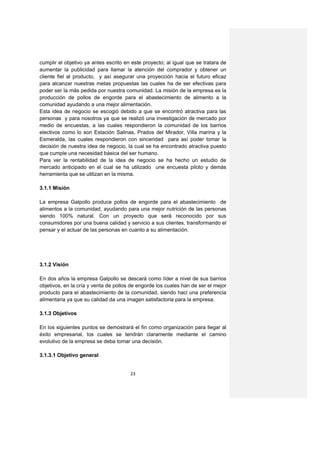 cumplir el objetivo ya antes escrito en este proyecto; al igual que se tratara de
aumentar la publicidad para llamar la atención del comprador y obtener un
cliente fiel al producto, y así asegurar una proyección hacia el futuro eficaz
para alcanzar nuestras metas propuestas las cuales ha de ser efectivas para
poder ser la más pedida por nuestra comunidad. La misión de la empresa es la
producción de pollos de engorde para el abastecimiento de alimento a la
comunidad ayudando a una mejor alimentación.
Esta idea de negocio se escogió debido a que se encontró atractiva para las
personas y para nosotros ya que se realizó una investigación de mercado por
medio de encuestas, a las cuales respondieron la comunidad de los barrios
electivos como lo son Estación Salinas, Prados del Mirador, Villa marina y la
Esmeralda, las cuales respondieron con sinceridad para así poder tomar la
decisión de nuestra idea de negocio, la cual se ha encontrado atractiva puesto
que cumple una necesidad básica del ser humano.
Para ver la rentabilidad de la idea de negocio se ha hecho un estudio de
mercado anticipado en el cual se ha utilizado une encuesta piloto y demás
herramienta que se utilizan en la misma.

3.1.1 Misión

La empresa Galpollo produce pollos de engorde para el abastecimiento de
alimentos a la comunidad, ayudando para una mejor nutrición de las personas
siendo 100% natural. Con un proyecto que será reconocido por sus
consumidores por una buena calidad y servicio a sus clientes, transformando el
pensar y el actuar de las personas en cuanto a su alimentación.




3.1.2 Visión

En dos años la empresa Galpollo se descará como líder a nivel de sus barrios
objetivos, en la cría y venta de pollos de engorde los cuales han de ser el mejor
producto para el abastecimiento de la comunidad, siendo haci una preferencia
alimentaria ya que su calidad da una imagen satisfactoria para la empresa.

3.1.3 Objetivos

En los siguientes puntos se demostrará el fin como organización para llegar al
éxito empresarial, los cuales se tendrán claramente mediante el camino
evolutivo de la empresa se deba tomar una decisión.

3.1.3.1 Objetivo general


                                       23
 