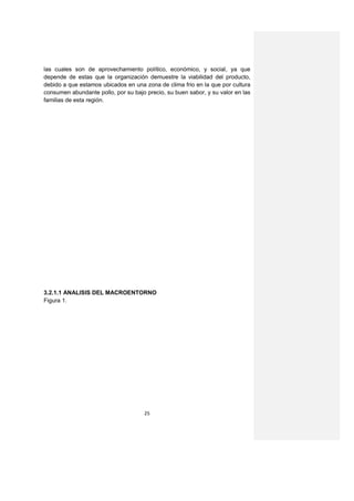 las cuales son de aprovechamiento político, económico, y social, ya que
depende de estas que la organización demuestre la viabilidad del producto,
debido a que estamos ubicados en una zona de clima frio en la que por cultura
consumen abundante pollo, por su bajo precio, su buen sabor, y su valor en las
familias de esta región.




3.2.1.1 ANALISIS DEL MACROENTORNO
Figura 1.




                                     25
 