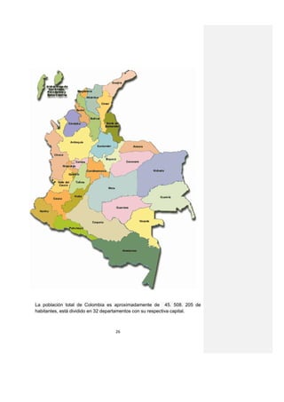 La población total de Colombia es aproximadamente de 45. 508. 205 de
habitantes, está dividido en 32 departamentos con su respectiva capital.



                                   26
 