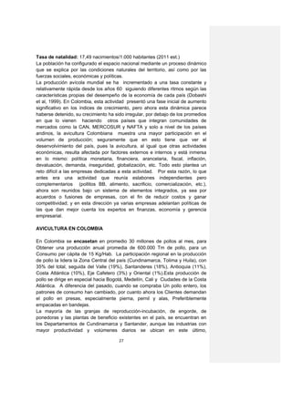 Tasa de natalidad: 17,49 nacimientos/1.000 habitantes (2011 est.)
La población ha configurado el espacio nacional mediante un proceso dinámico
que se explica por las condiciones naturales del territorio, así como por las
fuerzas sociales, económicas y políticas.
La producción avícola mundial se ha incrementado a una tasa constante y
relativamente rápida desde los años 60 siguiendo diferentes ritmos según las
características propias del desempeño de la economía de cada país (Dobashi
et al, 1999). En Colombia, esta actividad presentó una fase inicial de aumento
significativo en los índices de crecimiento, pero ahora esta dinámica parece
haberse detenido, su crecimiento ha sido irregular, por debajo de los promedios
en que lo vienen haciendo otros países que integran comunidades de
mercados como la CAN, MERCOSUR y NAFTA y solo a nivel de los países
andinos, la avicultura Colombiana muestra una mayor participación en el
volumen de producción; seguramente que en esto tiene que ver el
desenvolvimiento del país, pues la avicultura, al igual que otras actividades
económicas, resulta afectada por factores externos e internos y está inmersa
en lo mismo: política monetaria, financiera, arancelaria, fiscal, inflación,
devaluación, demanda, inseguridad, globalización, etc. Todo esto plantea un
reto difícil a las empresas dedicadas a esta actividad. Por esta razón, lo que
antes era una actividad que reunía eslabones independientes pero
complementarios (pollitos BB, alimento, sacrificio, comercialización, etc.),
ahora son reunidos bajo un sistema de elementos integrados, ya sea por
acuerdos o fusiones de empresas, con el fin de reducir costos y ganar
competitividad; y en esta dirección ya varias empresas adelantan políticas de
las que dan mejor cuenta los expertos en finanzas, economía y gerencia
empresarial.

AVICULTURA EN COLOMBIA

En Colombia se encasetan en promedio 30 millones de pollos al mes, para
Obtener una producción anual promedia de 600.000 Tm de pollo, para un
Consumo per cápita de 15 Kg/Hab. La participación regional en la producción
de pollo la lidera la Zona Central del país (Cundinamarca, Tolima y Huila), con
35% del total, seguida del Valle (19%), Santanderes (18%), Antioquia (11%),
Costa Atlántica (10%), Eje Cafetero (3%) y Oriental (1%).Esta producción de
pollo se dirige en especial hacia Bogotá, Medellín, Cali y Ciudades de la Costa
Atlántica. A diferencia del pasado, cuando se compraba Un pollo entero, los
patrones de consumo han cambiado, por cuanto ahora los Clientes demandan
el pollo en presas, especialmente pierna, pernil y alas, Preferiblemente
empacadas en bandejas.
La mayoría de las granjas de reproducción-incubación, de engorde, de
ponedoras y las plantas de beneficio existentes en el país, se encuentran en
los Departamentos de Cundinamarca y Santander, aunque las industrias con
mayor productividad y volúmenes diarios se ubican en este último,

                                      27
 