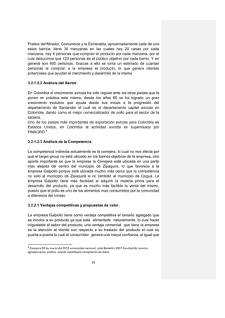 Prados del Mirador. Comuneros y la Esmeralda, aproximadamente cada de uno
estos barrios, tiene 30 manzanas en las cuales hay 20 casas por cada
manzana, hay 4 personas que compran el producto por cada manzana, por el
cual deducimos que 120 personas es el público objetivo por cada barrio. Y en
general son 600 personas. Gracias a ello se toma un estimado de cuantas
personas le compran a la empresa el producto, lo que genera clientes
potenciales que ayudan al crecimiento y desarrollo de la misma

3.2.1.2.2 Análisis del Sector.

En Colombia el crecimiento avícola ha sido regular ante los otros países que la
ponen en práctica este mismo, desde los años 60 se ha logrado un gran
crecimiento evolutivo que ayuda desde sus inicios a la progresión del
departamento de Santander el cual es el departamento capital avícola en
Colombia, dando como el mejor comercializador de pollo para el sector de la
sabana.
Uno de los países más importantes de exportación avícola para Colombia es
Estados Unidos, en Colombia la actividad avícola es supervisada por
FINAGRO.8

3.2.1.2.3 Análisis de la Competencia.

La competencia indirecta actualmente es la conejera, lo cual no nos afecta por
qué el target group no está ubicado en los barrios objetivos de la empresa, otro
aporte importante es que la empresa la Conejera está ubicada en una parte
más alejada del centro del municipio de Zipaquira, lo que favorece a la
empresa Galpollo porque está ubicada mucho más cerca que la competencia
no solo al municipio de Zipaquirá si no también al municipio de Cogua. La
empresa Galpollo tiene más facilidad al adquirir la materia prima para el
desarrollo del producto, ya que es mucho más factible la venta del mismo,
puesto que el pollo es uno de los alimentos mas consumidos por la comunidad
a diferencia del conejo.

3.2.2.1 Ventajas competitivas y propuestas de valor.

La empresa Galpollo tiene como ventaja competitiva el tamaño agregado que
se inculca a su producto ya que está alimentado naturalmente, lo cual hacer
inigualable el sabor del producto, una ventaja comercial que tiene la empresa
es la atención al cliente con respecto a su traslado del producto el cual es
puerta a puerta lo cual al consumidor genera una mayor confianza, al igual que


8
 Zipaquira 20 de marzo del 2012 universidad nacional, sede Medellín 2007 facultad de ciencias
agropecuarias. análisis avícola colombiano recopilación de datos


                                                 31
 