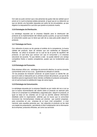 Con esto se pudo concluir que a las personas les gusta más las calidad que el
precio en lo cual la empresa estaba pensando, al igual que en su obtención ya
que se denoto una favorable respuesta por parte de los encuestados, ya que
eligieron la respuesta B la cual dice que quieren el producto muerto.

3.2.6 Estrategias de Distribución.

La estrategia expuesta por la empresa Galpollo para la distribución del
producto es la implementación del método puerta a puerta, ya que se le facilita
al consumidor puesto que no tiene que salir de su casa para poder adquirir el
producto.

3.2.7 Estrategia de Precio.

Con referente al precio se dio gracias al análisis de la competencia, la buena
calidad del producto, tipos de estratos que son existentes en Zipaquirá.
Además se utilizó la ecuación con la cual se da el punto de equilibrio del
producto, el cual tenía que concluir con que el consumidor y la empresa
estuvieran de acuerdo. Ya que debido a este se puede obtener una ventaja
competitiva frente a nuestra competencia, puesto que es fundamental para
poder

3.2.8 Estrategia de Promoción.

Esta empresa utiliza una estrategia de promoción efectiva, la cual es conocida
comúnmente como el voz a voz, igualmente es utilizado el volante.
 En los procesos de iniciación comercial, se quiere buscar un cliente fiel, así
que se le dará un descuento por su primera compra del producto, ya que es de
beneficio para la organización tener clientes confiables al producto concluyente,
con el cual se busca la satisfacción luego de varios logros

3.2.9 Estrategia de Comunicación.

La estrategia expuesta por la empresa Galpollo es por medio del voz a voz ya
que la buena recomendación del cliente sobre el producto es esencial para
crear en el comprador la confiabilidad y seguridad para adquirir el producto, al
igual se basa en los volantes con el cual se permite obtener información
detallada sobre la organización, además que se busca que la comunidad
reconozca las microempresas creadas por jóvenes que quieren progresar,
para convertirse en una empresa de un buen nivel competitivo a nivel
nacional; para aquellas personas que han adquirido el producto se les dará
una tarjeta de presentación, permitiendo la fácil multiplicación de la información
de la empresa, productos ofrecidos, así como sus servicios


                                       35
 