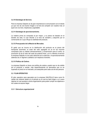 3.2.10 Estrategia de Servicio.

Para la empresa Galpollo es de gran importancia la comunicación con el cliente
ya que nos da una buena imagen a la hora de competir con nuestra rival; al
igual una voz leve, respetuosa y agradable.

3.2.11 Estrategia de aprovisionamiento.

La materia prima es comprada al por mayor, y su precio es basado en el
tamaño de esta, lo cual infunde a la hora de venderlo y adquirirlo por el
comerciante en o que influye la viabilidad del producto.

3.2.12 Presupuesto de la Mezcla de Mercadeo.

El gasto que se incurre en la distribución del producto es el precio del
transporte automotor; el costo del valor agregado se ve en los insumos
comprados para su debido almacenamiento y conservación para la venta, su
promoción se da al valor del costo de publicid lmad, y en lo referido al servicio
la empresa Galpollo no da costo adicional por la atención, el aprovisionamiento
obtenido da un régimen cualitativo con respecto al tamaño.

3.2.13 Política de Cartera.

La empresa Galpollo no tiene una política de cartera, puesto que no da crédito
por el producto a vender, más específicamente se demuestra que no es
superado el precio en el mercado y es asequible para cada una de las persona

3.3 PLAN OPERATIVO

El plan operativo para ejecutado por la empresa GALPOLLO tiene como fin
validar las órdenes dadas en el periodo en el cual se dará origen a un nuevo
régimen el cual ayudara a dicha organización para poder cumplir los objetivos a
los cuales se expuso llegar.


3.3.1 Estructura organizacional




                                       36
 