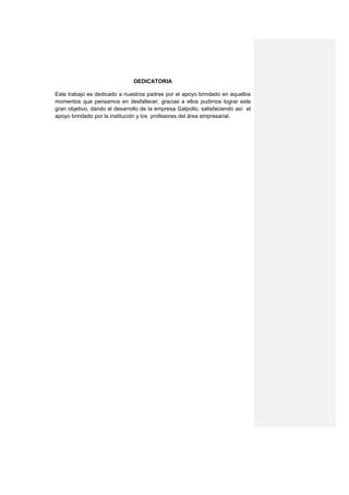 DEDICATORIA

Este trabajo es dedicado a nuestros padres por el apoyo brindado en aquellos
momentos que pensamos en desfallecer, gracias a ellos pudimos lograr este
gran objetivo, dando el desarrollo de la empresa Galpollo, satisfaciendo así el
apoyo brindado por la institución y los profesores del área empresarial.
 