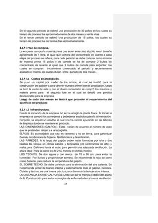En el segundo periodo se estimó una producción de 30 pollos en los cuales su
tiempo de proceso fue aproximadamente de dos meses y veinte días
En el tercer periodo se estimó una producción de 15 pollos, los cuales su
tiempo de proceso fue de treinta días aproximadamente.

3.3.11 Plan de compras.
La empresa compra la materia prima que es en este caso el pollo en un tamaño
aproximado de 1 libra, al igual que compra del concentrado en cuanto a cada
etapa del proceso se refiere; para cada periodo se debe comprar como mínimo
de materia prima 15 pollos y de comida se ha de comprar 2 bultos de
concentrado de levante al igual que 2 bultos de comida para engordar, los
cuales se compran inicialmente comenzado el periodo y recientemente
acabado el mismo, los cuales duran entre periodo de dos meses .

3.3.11.2 Costos de producción.
Se puso un capital por medio de los socios, el cual se invirtió para la
construcción del galpón y para obtener nuestra primer lote de producción, luego
se hizo la venta de este y con el dinero recaudado se compró los insumos y
materia prima para el segundo lote en el cual se detalló una perdida
desfavorable para la empresa
Luego de cada dos meses se tendrá que proceder al requerimiento del
sacrificio del producto

3.3.11.2 Infraestructura.
Desde la iniciación de la empresa no se ha arreglo la planta física. Al iniciar la
empresa se compró los comederos y bebederos explícitos para la alimentación
Del pollo, se alquiló un azadón el cual nos ha venido ayudando en las labores
de limpieza donde se mantiene el producto.
LAS DIMENSIONES (GALPON): Estas varían de acuerdo al número de aves
que se pretendan Alojar y a la topografía.
ELPISO: Es aconsejable que sea en cemento y no en tierra, para garantizar
Buenas condiciones de higiene, fácil limpieza y desinfección.
LAS PAREDES: A lo largo del galpón deben estar formadas por una o dos
hiladas De bloque en climas cálidos y templados (40 centímetros de alto) y
malla para Gallinero hasta el techo para permitir una adecuada ventilación. La
altura ideal Para la pared es de 2.50 metros en climas medios
LOS TECHOS: De dos aguas y con aleros de 70 a 80 cm. para evitar la
humedad Por lluvias y proporcionar sombra. Se recomienda la teja de barro
como Aislante, para reducir la temperatura del galpón.
EL SOBRE TECHO: Se debe construir para la eliminación del aire caliente. Se
Recomienda pintar de blanco interna y externamente todo el galpón, paredes,
Culatas y techos, es una buena práctica para disminuir la temperatura interna.
LA DISTANCIA ENTRE GALPONES: Debe ser por lo menos el doble del ancho
de la Construcción para evitar contagios de enfermedades y buena ventilación.

                                       47
 