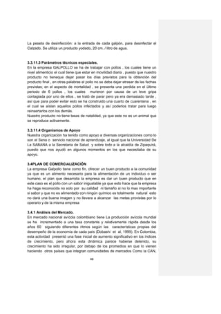 La peseta de desinfección: a la entrada de cada galpón, para desinfectar el
Calzado. Se utiliza un producto yodado, 20 cm. / litro de agua.


3.3.11.3 Parámetros técnicos especiales.
En la empresa GALPOLLO se ha de trabajar con pollos , los cuales tiene un
nivel alimenticio el cual tiene que estar en movilidad diaria , puesto que nuestro
producto no tieneque dejar pasar los días previstos para la obtención del
producto final , en otras palabras el pollo no se debe dejar atrasar de las fechas
previstas; en el aspecto de mortalidad , se presenta una perdida en el último
periodo de 6 pollos , los cuales murieron por causa de un leve gripa
contagiada por uno de ellos , se trató de parar pero ya era demasiado tarde ,
así que para poder evitar esto se ha construido una cuarto de cuarentena , en
el cual se aíslan aquellos pollos infectados y así poderlos tratar para luego
reinsertarlos con los demás.
Nuestro producto no tiene tasas de natalidad, ya que este no es un animal que
se reproduce activamente.

3.3.11.4 Organismos de Apoyo
Nuestra organización ha tenido como apoyo a diversas organizaciones como lo
son el Sena o servicio nacional de aprendizaje, al igual que la Universidad De
La SABANA a la Secretaria de Salud y sobre todo a la alcaldía de Zipaquirá,
puesto que nos ayudó en algunos momentos en los que necesitaba de su
apoyo.

3.4PLAN DE COMERCIALIZACIÓN
La empresa Galpollo tiene como fin, ofrecer un buen producto a la comunidad
ya que es un alimento necesario para la alimentación de un individuo o ser
humano, el plan que desarrolla la empresa es dar un buen producto que en
este caso es el pollo con un sabor inigualable ya que esto hace que la empresa
ha haga reconocida no solo por su calidad ni tamaño si no lo mas importante
si sabor y que no es alimentado con ningún químico es totalmente natural esto
no dará una buena imagen y no llevara a alcanzar las metas provistas por lo
operario y de la misma empresa

3.4.1 Análisis del Mercado.
En mercado nacional avícola colombiano tiene La producción avícola mundial
se ha incrementado a una tasa constante y relativamente rápida desde los
años 60 siguiendo diferentes ritmos según las características propias del
desempeño de la economía de cada país (Dobashi et al, 1999). En Colombia,
esta actividad presentó una fase inicial de aumento significativo en los índices
de crecimiento, pero ahora esta dinámica parece haberse detenido, su
crecimiento ha sido irregular, por debajo de los promedios en que lo vienen
haciendo otros países que integran comunidades de mercados Como la CAN,

                                       48
 