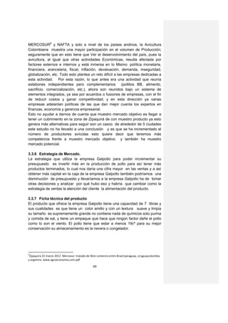 MERCOSUR9 y NAFTA y solo a nivel de los países andinos, la Avicultura
Colombiana muestra una mayor participación en el volumen de Producción;
seguramente que en esto tiene que Ver el desenvolvimiento del país, pues la
avicultura, al igual que otras actividades Económicas, resulta afectada por
factores externos e internos y está inmersa en lo Mismo: política monetaria,
financiera, arancelaria, fiscal, inflación, devaluación, demanda, inseguridad,
globalización, etc. Todo esto plantea un reto difícil a las empresas dedicadas a
esta actividad. Por esta razón, lo que antes era una actividad que reunía
eslabones independientes pero complementarios              (pollitos BB, alimento,
sacrificio, comercialización, etc.), ahora son reunidos bajo un sistema de
elementos integrados, ya sea por acuerdos o fusiones de empresas, con el fin
de reducir costos y ganar competitividad; y en esta dirección ya varias
empresas adelantan políticas de las que dan mejor cuenta los expertos en
finanzas, economía y gerencia empresarial.
Esto no ayudar a darnos de cuenta que muestro mercado objetivo es llegar a
tener un cubrimiento en la zona de Zipaquirá de con muestro producto ya esto
genera más alternativas para seguir son un casco de alrededor de 5 ciudades
este estudio no ha llevado a una conclusión y es que se ha incrementado el
número de productores avícolas esto quiere decir que tenemos más
competencia frente a muestro mercado objetivo y también ha muestro
mercado potencial.

3.3.6 Estrategia de Mercado.
La estrategia que utiliza la empresa Galpollo para poder incrementar su
presupuesto es invertir más en la producción de pollo para así tener más
productos terminados, lo cual nos daría una cifra mayor en las ventas y a así
obtener más capital en la caja de la empresa Galpollo también podríamos una
disminución de presupuesto y llevaríamos a la empresa Galpollo ha de tomar
otras decisiones y analizar por qué hubo eso y habría que cambiar como la
estrategia de ventas la atención del cliente la alimentación del producto.

3.3.7 Ficha técnica del producto
El producto que ofrece la empresa Galpollo tiene una capacidad de 7 libras y
sus cualidades es que tiene un color amillo y con un textura suave y limpia
su tamaño es supremamente grande no contiene nada de químicos solo purina
y comida de sal, y tiene un empaque que hace que ningún factor dañe el pollo
como lo son el viento. El pollo tiene que estar a menos 19cº para su mejor
conservación su almacenamiento es la nevera o congelador.




9
 Zipaquira 21 marzo 2012 Mercosur: tratado de libre comercio entre Brasil paraguay, uruguaycolombia
y argenina www.agroeconomia.com.pdf

                                                49
 