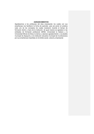 AGRADECIMIENTOS
Agradecemos a los profesores del área empresarial, los cuales con sus
enseñanzas nos facilitaron la forma de aprender, para así poner en práctica
cada uno de los conceptos los cuales recalcaron durante el tiempo de
formación dentro y fuera de la institución, de igual manera se agradece a las
entidades de formación profesional (SENA, Universidad la Sabana y la
Universidad Minuto de Dios); le damos u caluroso agradecimiento a la alcaldía
municipal de Zipaquirá y a la institución educativa municipal de Cundinamarca
por sus enseñanzas impartidas en el ámbito social, cultural y empresarial.
 