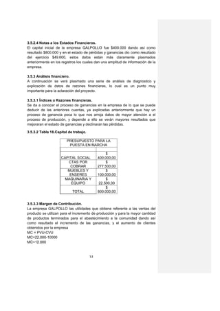 3.5.2.4 Notas a los Estados Financieros.
El capital inicial de la empresa GALPOLLO fue $400.000 dando así como
resultado $800.000 y en el estado de pérdidas y ganancias dio como resultado
del ejercicio $49.600, estos datos están más claramente plasmados
anteriormente en los registros los cuales dan una amplitud de información de la
empresa.

3.5.3 Análisis financiero.
A continuación se verá plasmado una serie de análisis de diagnostico y
explicación de datos de razones financieras, lo cual es un punto muy
importante para la aclaración del proyecto.

3.5.3.1 Índices o Razones financieras.
Se da a conocer el proceso de ganancias en la empresa de lo que se puede
deducir de las anteriores cuentas, ya explicadas anteriormente que hay un
proceso de ganancia poca lo que nos arroja datos de mayor atención a el
proceso de producción, y depende a ello se verán mayores resultados que
mejoraran el estado de ganancias y declinaran las pérdidas.

3.5.3.2 Tabla 18.Capital de trabajo.

                        PRESUPUESTO PARA LA
                         PUESTA EN MARCHA

                                                 $
                    CAPITAL SOCIAL          400.000,00
                       CTAS POR                  $
                        COBRAR              277.500,00
                       MUEBLES Y                 $
                        ENSERES             100.000,00
                      MAQUINARIA Y               $
                         EQUIPO              22.500,00
                                                 $
                           TOTAL            800.000,00


3.5.3.3 Margen de Contribución.
La empresa GALPOLLO las utilidades que obtiene referente a las ventas del
producto se utilizan para el incremento de producción y para la mayor cantidad
de productos terminados para el abastecimiento a la comunidad dando así
como resultado el incremento de las ganancias, y el aumento de clientes
obtenidos por la empresa
MC = PVU-CVU
MC=22.000-10000
MC=12.000


                                       53
 