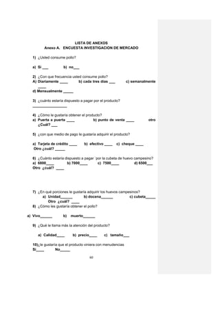 LISTA DE ANEXOS
         Anexo A. ENCUESTA INVESTIGACION DE MERCADO

  1) ¿Usted consume pollo?

  a) Si ___         b) no___

  2) ¿Con que frecuencia usted consume pollo?
  A) Diariamente ____        b) cada tres días ___          c) semanalmente
     ____
  d) Mensualmente _____

  3) ¿cuánto estaría dispuesto a pagar por el producto?
  _________________

  4) ¿Cómo le gustaría obtener el producto?
  a) Puerta a puerta ____             b) punto de venta ____           otro
     ¿Cuál? ___

  5) ¿con que medio de pago le gustaría adquirir el producto?

  a) Tarjeta de crédito ____     b) efectivo ____    c) cheque ____
   Otro ¿cuál? _____

  6) ¿Cuánto estaría dispuesto a pagar `por la cubeta de huevo campesino?
  a) 6800____         b) 7000____        c) 7500____           d) 6500___
  Otro ¿cuál? ____




  7) ¿En qué porciones le gustaría adquirir los huevos campesinos?
       a) Unidad______           b) docena______            c) cubeta_____
          Otro ¿cuál? ____
  8) ¿Cómo les gustaría obtener el pollo?

a) Vivo______       b)   muerto______

  9) ¿Qué le llama más la atención del producto?

     a) Calidad____       b) precio____      c) tamaño___

  10)¿le gustaría que el producto viniera con menudencias
  Sí____        No_____

                                    60
 