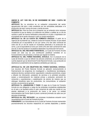 ANEXO B. LEY 1255 DEL 28 DE NOVIEMBRE DE 2008 - CUOTA DE
FOMENTO
ARTICULO 1o. La avicultura es un subsector componente del sector
agropecuario del país y está constituido por las actividades dedicadas a la
producción de aves, huevos de aves y carnes de aves.
ARTICULO 2o. Para los fines de la presente Ley se entiende como empresa
incubadora la que se dedica a la obtención de pollitos o pollitas de un día de
nacidos a partir de huevos fertilizados producidos en el país o importados con
el propósito de la venta a terceros o para su propia explotación.
ARTICULO 3o. DE LA CUOTA DE FOMENTO AVICOLA. A partir de la
vigencia de la presente Ley, créase la Cuota de Fomento Avícola, la que estará
constituida por el equivalente al uno por ciento (1%) del valor comercial de
cada ave de un día de nacida en incubadora destinada a la producción de
carne, y por el equivalente al cinco por ciento (5%) del valor comercial de cada
ave de un día de nacida en incubadora destinada a la producción de huevos.
ARTICULO 4o. DEL RECURSO PARAFISCAL. La Cuota de Fomento Avícola
creada por esta Ley es una contribución parafiscal sometida en su
funcionamiento a los principios y normas que regulan la materia.
ARTICULO 5o. DEL FONDO NACIONAL AVICOLA. Con el producto de la
cuota de fomento a que se refieren los artículos anteriores, se conformará una
cuenta especial que se denominará Fondo Nacional Avícola, cuyo producido se
destinará al cumplimiento de los objetivos señalados por esta Ley.

ARTICULO 6o. DE LOS OBJETIVOS DEL FONDO NACIONAL AVICOLA.
Los recursos del Fondo Nacional Avícola se aplicarán exclusivamente al
financiamiento de programas de investigación y transferencia tecnológicas;
asistencia técnica; sanidad animal; capacitación y estudios económicos; acopio
y difusión de información; prestación de servicios a la actividad avicultora;
acopio y comercialización de materias primas y productos; promoción de
consumos y exportaciones y estabilización de precios de manera que se
obtengan beneficios para los productores, los consumidores, el subsector
avícola y la economía en general.
ARTICULO 7o. LIQUIDACION Y PAGO. El pago de la Cuota de Fomento
Avícola es una obligación a cargo de las empresas incubadoras establecidas
en el país y se liquidará sobre el valor comercial de cada ave nacida en sus
plantas destinada a la producción de huevo y de carne. La entidad
administradora del Fondo fijará el precio comercial promedio de cada ave por
períodos trimestrales.
ARTICULO 8o. DEL RECAUDO. Las empresas incubadoras actuarán como
recaudadoras de la Cuota de Fomento Avícola.
PARAGRAFO. Los recaudadores de la Cuota de Fomento Avícola mantendrán
provisionalmente los recursos respectivos en cuentas especiales y estarán


                                      61
 