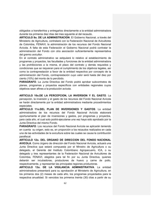 obligados a transferirlos y entregarlos directamente a la entidad administradora
durante los primeros diez días del mes siguiente al del recaudo.
ARTICULO 9o. DE LA ADMINISTRACION. El Gobierno Nacional, a través del
Ministerio de Agricultura, contratará con la Federación Nacional de Avicultores
de Colombia, FENAVI, la administración de los recursos del Fondo Nacional
Avícola. A falta de esta Federación el Gobierno Nacional podrá contratar la
administración del Fondo con otra asociación suficientemente representativa
del gremio avicultor.
En el contrato administrativo se estipulará lo relativo al establecimiento de
programas y proyectos, las facultades y funciones de la entidad administradora
y las prohibiciones a la misma, el plazo del contrato y demás requisitos y
condiciones que se requieran para el cumplimiento de los objetivos legales, así
como la contraprestación a favor de la entidad respectiva por concepto de la
administración del Fondo, contraprestación cuyo valor será hasta del diez por
ciento (10%) del monto de lo percibido.
PARAGRAFO. La Junta Directiva del Fondo podrá aprobar subcontratos de
planes, programas y proyectos específicos con entidades regionales cuyos
objetivos sean afines a la producción avícola.

ARTICULO 10o.DE LA PERCEPCION, LA INVERSION Y EL GASTO. La
percepción, la inversión y el gasto de los recursos del Fondo Nacional Avícola
se harán directamente por la entidad administradora mediante procedimientos
especiales.
ARTICULO 11o.DEL PLAN DE INVERSIONES Y GASTOS. La entidad
administradora de los recursos del Fondo Nacional Avícola elaborará
oportunamente el plan de inversiones y gastos, por programas y proyectos,
para cada año, el cual solo podrá ejecutarse una vez haya sido aprobado por la
Junta Directiva del mismo Fondo.
PARAGRAFO. Los recursos del Fondo Nacional Avícola se aplicarán teniendo
en cuenta su origen, esto es, en proporción a los recaudos realizados en cada
una de las actividades de la avicultura sobre las cuales se causa la contribución
parafiscal.
ARTICULO 12o. DEL ORGANO DE DIRECCION DEL FONDO NACIONAL
AVICOLA. Como órgano de dirección del Fondo Nacional Avícola, actuará una
Junta Directiva que estará compuesta por el Ministro de Agricultura o su
delegado, el Gerente del Instituto Colombiano Agropecuario, ICA, o su
delegado y tres representantes de la Federación Nacional de Avicultores de
Colombia, FENAVI, elegidos para tal fin por su Junta Directiva, quienes
deberán ser incubadoras, productores de huevo y carne de pollo,
respectivamente, y representar las principales regiones productoras.
ARTICULO 13o. DE LA VIGILANCIA ADMINISTRATIVA. La entidad
administradora presentará para su aprobación al Ministerio de Agricultura, en
los primeros dos (2) meses de cada año, los programas proyectados para la
respectiva anualidad. Si vencidos los primeros treinta (30) días a partir de su

                                       62
 