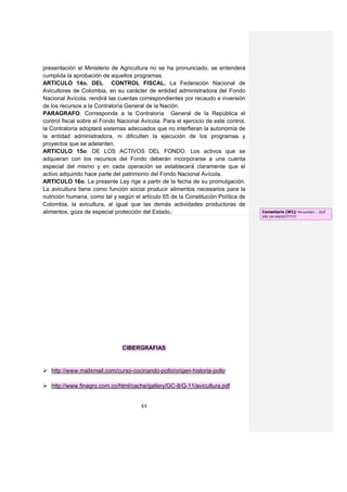 presentación el Ministerio de Agricultura no se ha pronunciado, se entenderá
cumplida la aprobación de aquellos programas.
ARTICULO 14o. DEL CONTROL FISCAL. La Federación Nacional de
Avicultores de Colombia, en su carácter de entidad administradora del Fondo
Nacional Avícola, rendirá las cuentas correspondientes por recaudo e inversión
de los recursos a la Contraloría General de la Nación.
PARAGRAFO. Corresponde a la Contraloría General de la República el
control fiscal sobre el Fondo Nacional Avícola. Para el ejercicio de este control,
la Contraloría adoptará sistemas adecuados que no interfieran la autonomía de
la entidad administradora, ni dificulten la ejecución de los programas y
proyectos que se adelanten.
ARTICULO 15o. DE LOS ACTIVOS DEL FONDO. Los activos que se
adquieran con los recursos del Fondo deberán incorporarse a una cuenta
especial del mismo y en cada operación se establecerá claramente que el
activo adquirido hace parte del patrimonio del Fondo Nacional Avícola.
ARTICULO 16o. La presente Ley rige a partir de la fecha de su promulgación.
La avicultura tiene como función social producir alimentos necesarios para la
nutrición humana, como tal y según el artículo 65 de la Constitución Política de
Colombia, la avicultura, al igual que las demás actividades productoras de
alimentos, goza de especial protección del Estado.                                   Comentario [W1]: Recuerdan … QUÉ
                                                                                     ERE UN ANEXO??????




                                CIBERGRAFIAS


 http://www.mailxmail.com/curso-cocinando-pollo/origen-historia-pollo

 http://www.finagro.com.co/html/cache/gallery/GC-8/G-11/avicultura.pdf


                                       63
 