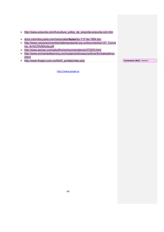  http://www.avipunta.com/Avicultura_pollos_de_engorde-avipunta.com.htm

 docs.colombia.justia.com/nacionales/leyes/ley-117-de-1994.doc
 http://www.corporacionambientalempresarial.org.co/documentos/127_Conve
  nio_Av%C3%ADcola.pdf
 http://www.esmas.com/salud/home/recomendamos/373203.html
 http://www.enchantedlearning.com/subjects/dinosaurs/dinos/Archaeopteryx.
  shtml
 http://www.finagro.com.co/html/i_portals/index.php                         Comentario [W2]: TERRIBLE!!




                            http://www.google.es




                                    64
 
