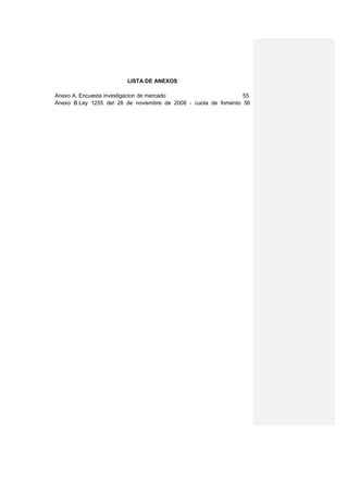 LISTA DE ANEXOS

Anexo A. Encuesta investigacion de mercado                      55
Anexo B.Ley 1255 del 28 de noviembre de 2008 - cuota de fomento 56
 