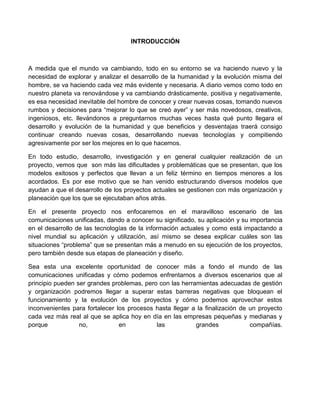 INTRODUCCIÓN
A medida que el mundo va cambiando, todo en su entorno se va haciendo nuevo y la
necesidad de explorar y analizar el desarrollo de la humanidad y la evolución misma del
hombre, se va haciendo cada vez más evidente y necesaria. A diario vemos como todo en
nuestro planeta va renovándose y va cambiando drásticamente, positiva y negativamente,
es esa necesidad inevitable del hombre de conocer y crear nuevas cosas, tomando nuevos
rumbos y decisiones para “mejorar lo que se creó ayer” y ser más novedosos, creativos,
ingeniosos, etc. llevándonos a preguntarnos muchas veces hasta qué punto llegara el
desarrollo y evolución de la humanidad y que beneficios y desventajas traerá consigo
continuar creando nuevas cosas, desarrollando nuevas tecnologías y compitiendo
agresivamente por ser los mejores en lo que hacemos.
En todo estudio, desarrollo, investigación y en general cualquier realización de un
proyecto, vemos que son más las dificultades y problemáticas que se presentan, que los
modelos exitosos y perfectos que llevan a un feliz término en tiempos menores a los
acordados. Es por ese motivo que se han venido estructurando diversos modelos que
ayudan a que el desarrollo de los proyectos actuales se gestionen con más organización y
planeación que los que se ejecutaban años atrás.
En el presente proyecto nos enfocaremos en el maravilloso escenario de las
comunicaciones unificadas, dando a conocer su significado, su aplicación y su importancia
en el desarrollo de las tecnologías de la información actuales y como está impactando a
nivel mundial su aplicación y utilización, así mismo se desea explicar cuáles son las
situaciones “problema” que se presentan más a menudo en su ejecución de los proyectos,
pero también desde sus etapas de planeación y diseño.
Sea esta una excelente oportunidad de conocer más a fondo el mundo de las
comunicaciones unificadas y cómo podemos enfrentarnos a diversos escenarios que al
principio pueden ser grandes problemas, pero con las herramientas adecuadas de gestión
y organización podremos llegar a superar estas barreras negativas que bloquean el
funcionamiento y la evolución de los proyectos y cómo podemos aprovechar estos
inconvenientes para fortalecer los procesos hasta llegar a la finalización de un proyecto
cada vez más real al que se aplica hoy en día en las empresas pequeñas y medianas y
porque no, en las grandes compañías.
 