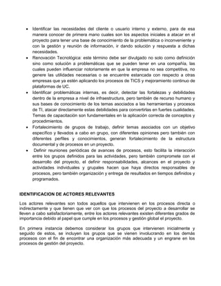  Identificar las necesidades del cliente o usuario interno y externo, para de esa
manera conocer de primera mano cuales son los aspectos iniciales a atacar en el
proyecto para tener una base de conocimiento de la problemática o inconveniente y
con la gestión y reunión de información, ir dando solución y respuesta a dichas
necesidades.
 Renovación Tecnológica: este término debe ser divulgado no solo como definición
sino como solución a problemáticas que se pueden tener en una compañía, las
cuales pueden influenciar notoriamente en que la empresa no sea competitiva, no
genere las utilidades necesarias o se encuentre estancada con respecto a otras
empresas que ya estén aplicando los procesos de TICS y mejoramiento continuo de
plataformas de UC.
 Identificar problemáticas internas, es decir, detectar las fortalezas y debilidades
dentro de la empresa a nivel de infraestructura, pero también de recurso humano y
sus bases de conocimiento de los temas asociados a las herramientas y procesos
de TI, atacar directamente estas debilidades para convertirlas en fuertes cualidades.
Temas de capacitación son fundamentales en la aplicación correcta de conceptos y
procedimientos.
 Fortalecimiento de grupos de trabajo, definir temas asociados con un objetivo
específico y llevados a cabo en grupo, con diferentes opiniones pero también con
diferentes perfiles y conocimientos, generan fortalecimiento de la estructura
documental y de procesos en un proyecto.
 Definir reuniones periódicas de avances de procesos, esto facilita la interacción
entre los grupos definidos para las actividades, pero también compromete con el
desarrollo del proyecto, el definir responsabilidades, alcances en el proyecto y
actividades individuales y grupales hacen que haya directos responsables de
procesos, pero también organización y entrega de resultados en tiempos definidos y
programados.
IDENTIFICACION DE ACTORES RELEVANTES
Los actores relevantes son todos aquellos que intervienen en los procesos directa o
indirectamente y que tienen que ver con que los procesos del proyecto a desarrollar se
lleven a cabo satisfactoriamente, entre los actores relevantes existen diferentes grados de
importancia debido al papel que cumple en los procesos y gestión global el proyecto.
En primera instancia debemos considerar los grupos que intervienen inicialmente y
seguido de estos, se incluyen los grupos que se vienen involucrando en los demás
procesos con el fin de encontrar una organización más adecuada y un engrane en los
procesos de gestión del proyecto.
 
